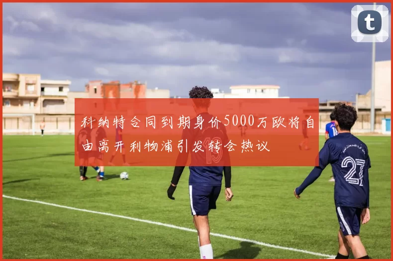 科纳特合同到期身价5000万欧将自由离开利物浦引发转会热议