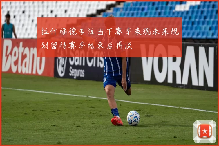 拉什福德专注当下赛季表现未来规划留待赛季结束后再谈