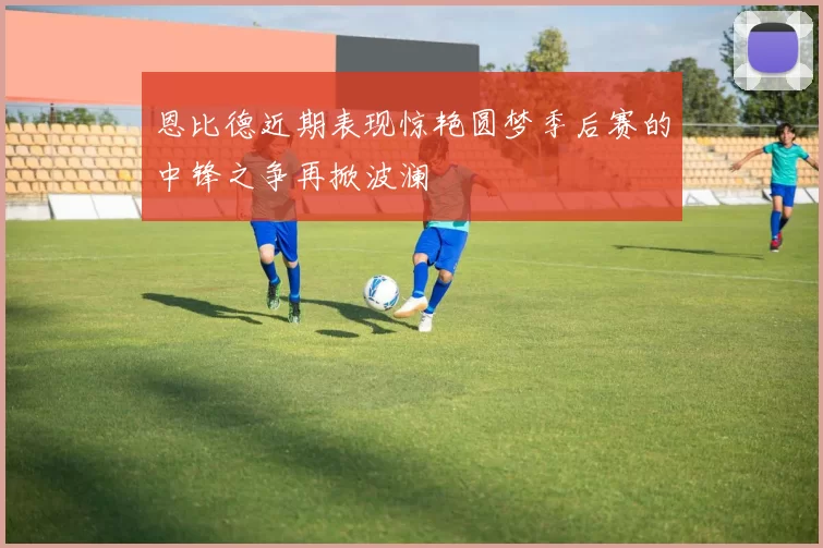 恩比德近期表现惊艳圆梦季后赛的中锋之争再掀波澜