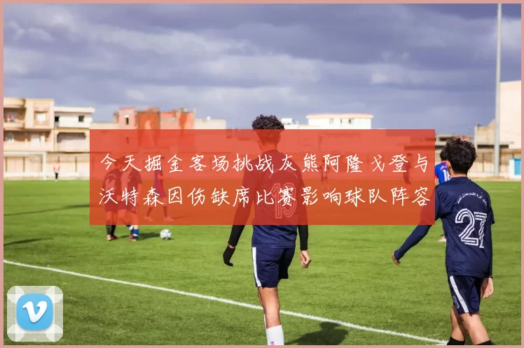 今天掘金客场挑战灰熊阿隆戈登与沃特森因伤缺席比赛影响球队阵容