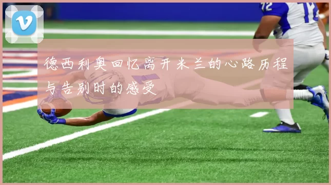 德西利奥回忆离开米兰的心路历程与告别时的感受