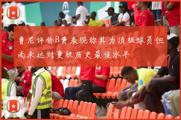 鲁尼评价B费表现称其为顶级球员但尚未达到曼联历史最佳水平