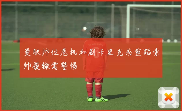 曼联帅位危机加剧卡里克或重蹈索帅覆辙需警惕