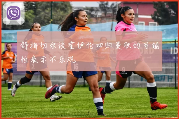 舒梅切尔谈霍伊伦回归曼联的可能性表示不乐观