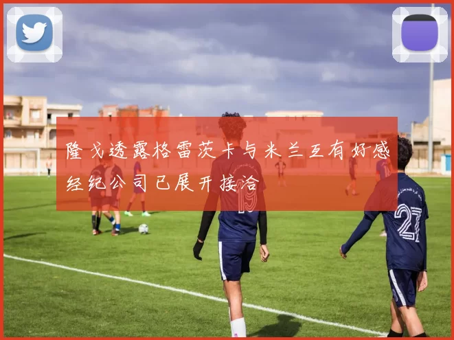 隆戈透露格雷茨卡与米兰互有好感经纪公司已展开接洽
