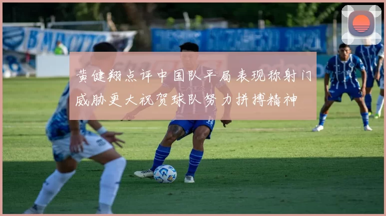 黄健翔点评中国队平局表现称射门威胁更大祝贺球队努力拼搏精神