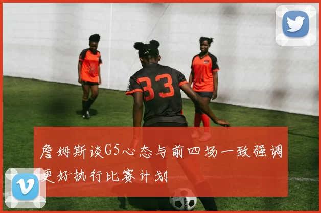 詹姆斯谈G5心态与前四场一致强调更好执行比赛计划