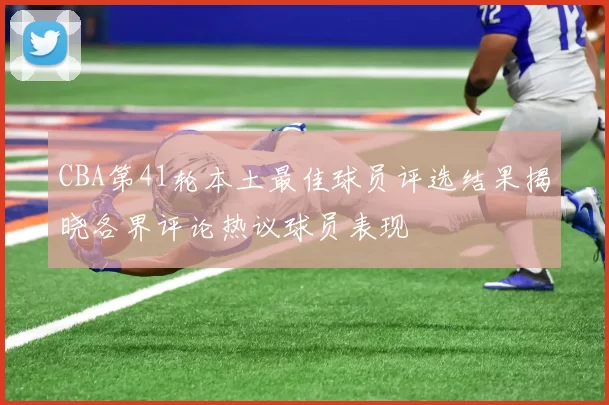 CBA第41轮本土最佳球员评选结果揭晓各界评论热议球员表现