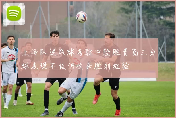 上海队逆风球考验中险胜青岛三分球表现不佳仍收获胜利经验