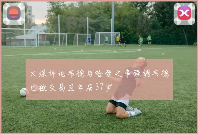 火媒评论韦德与哈登之争强调韦德已被交易且年届37岁