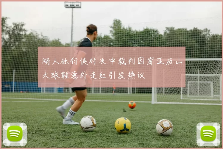 湖人独行侠对决中裁判因穿亚历山大球鞋意外走红引发热议